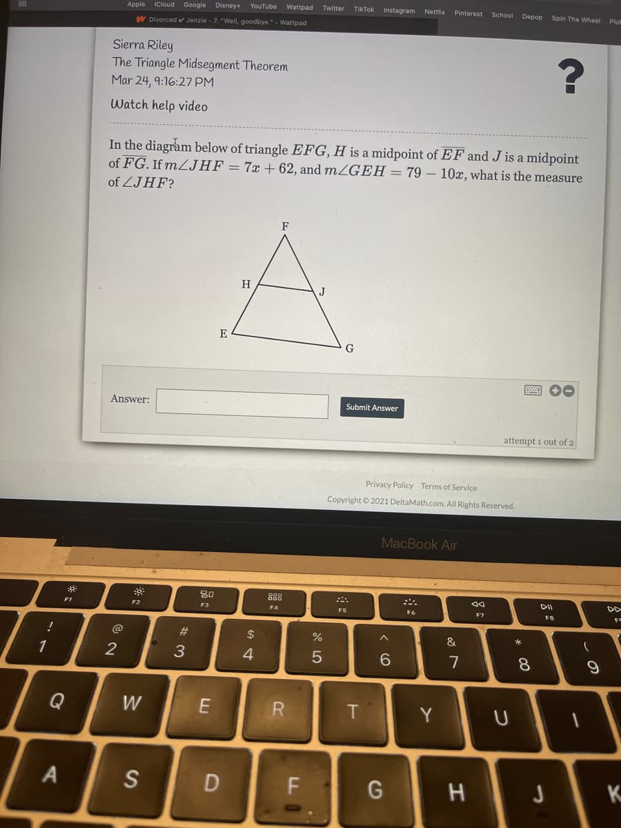 Apple
ICloud Google
Disney+
YouTube
Wattpad Twitter
TikTok
Instagram Netflix
Pinterest School Depop
Spin The Wheel
Plu
W Divorced Jenzie - 7. "WellI, goodbye." - Wattpad
Sierra Riley
The Triangle Midsegment Theorem
Mar 24, 9:16:27 PM
Watch help video
In the diagram below of triangle EFG, H is a midpoint of EF and J is a midpoint
of FG. If MZJHF = 7x + 62, and m/GEH = 79 – 10x, what is the measure
of ZJHF?
F
H
J
E
Answer:
Submit Answer
attempt 1 out of 2
Privacy Policy Terms of Service
Copyright © 2021 DeltaMath.com. All Rights Reserved.
MacBook Air
80
888
こ。
DII
DD
F2
F3
F4
FS
F6
F7
F8
@
#3
$
%
1
2
3
4
7
8.
Q
W
T
Y
S
G
K
つ
