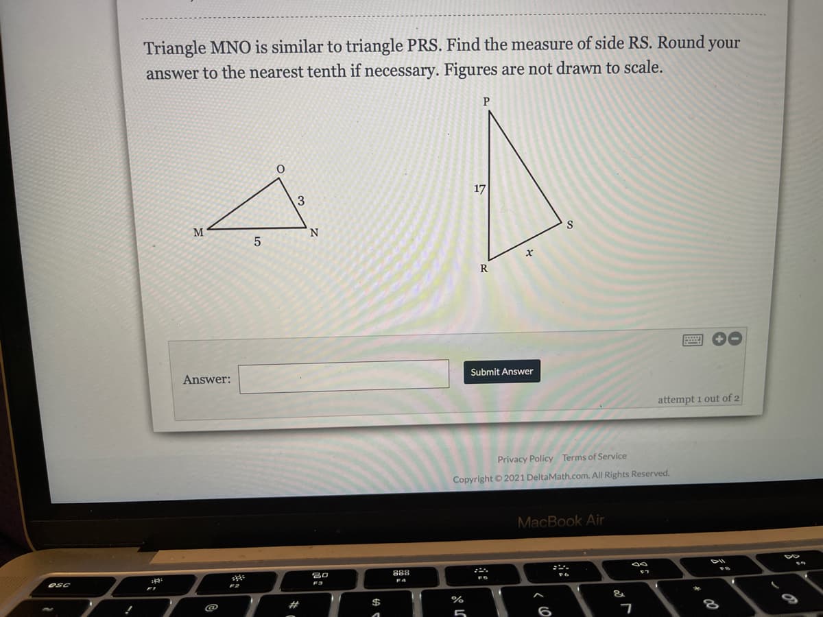 Triangle MNO is similar to triangle PRS. Find the measure of side RS. Round your
answer to the nearest tenth if necessary. Figures are not drawn to scale.
17
3
M
N.
S
R
Answer:
Submit Answer
attempt 1 out of 2
Privacy Policy Terms of Service
Copyright © 2021 DeltaMath.com. All Rights Reserved.
MacBook Air
888
esc
F2
F3
F4
FS
%23
%
