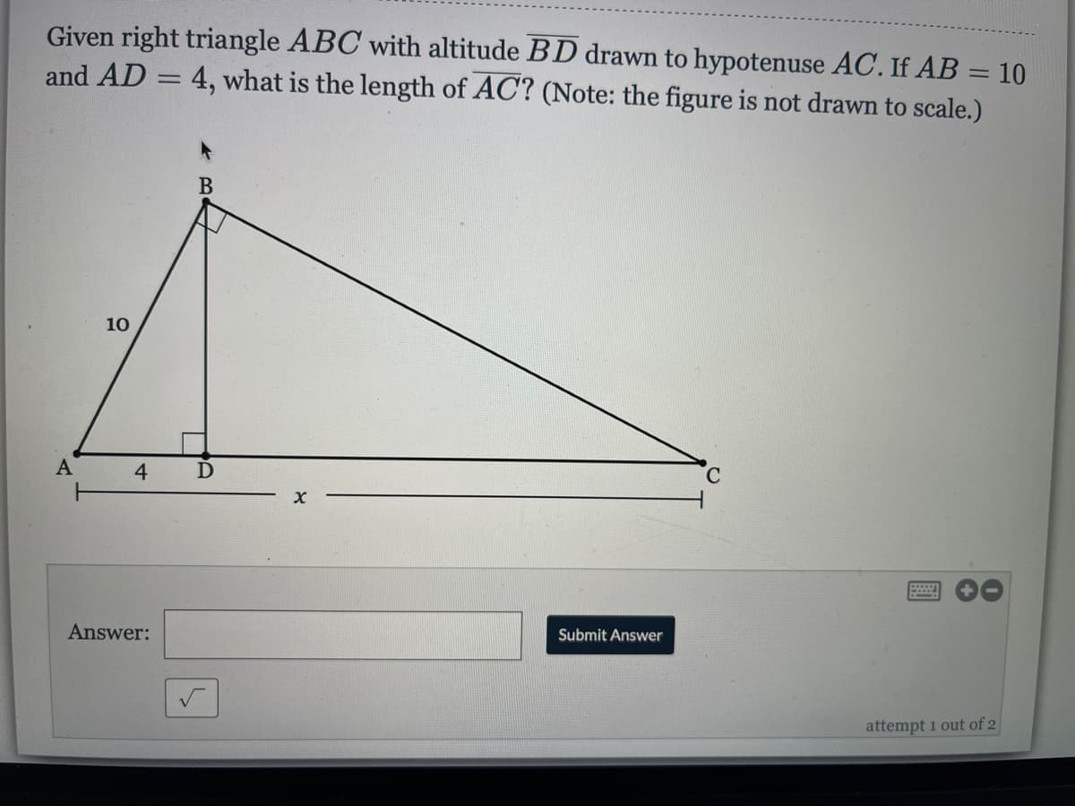 Given right triangle ABC with altitude BD drawn to hypotenuse AC. If AB = 10
4, what is the length of AC? (Note: the figure is not drawn to scale.)
and AD
В
10
A
4
C.
Answer:
Submit Answer
attempt 1 out of 2
