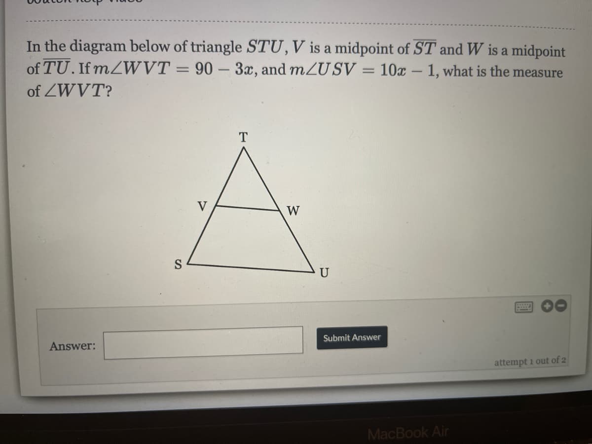 In the diagram below of triangle STU,V is a midpoint of ST and W is a midpoint
of TU. If MZWVT = 90 – 3x, and mZUSV = 10x – 1, what is the measure
of ZWVT?
V
W
U
Answer:
Submit Answer
attempt i out of 2
MacBook Air
