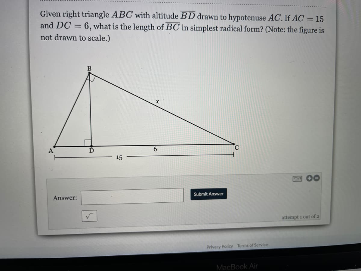 Given right triangle ABC with altitude BD drawn to hypotenuse AC. If AC = 15
and DC = 6, what is the length of BC in simplest radical form? (Note: the figure is
%3D
not drawn to scale.)
A
15
Submit Answer
Answer:
attempt 1 out of 2
Privacy Policy Terms of Service
MacBook Air
