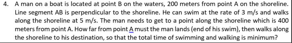 4. A man on a boat is located at point B on the waters, 200 meters from point A on the shoreline.
Line segment AB is perpendicular to the shoreline. He can swim at the rate of 3 m/s and walks
along the shoreline at 5 m/s. The man needs to get to a point along the shoreline which is 400
meters from point A. How far from point A must the man lands (end of his swim), then walks along
the shoreline to his destination, so that the total time of swimming and walking is minimum?
