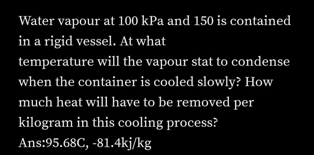 Water vapour at 100 kPa and 150 is contained
in a rigid vessel. At what
temperature will the vapour stat to condense
when the container is cooled slowly? How
much heat will have to be removed per
kilogram in this cooling process?
Ans:95.68C, -81.4kj/kg
