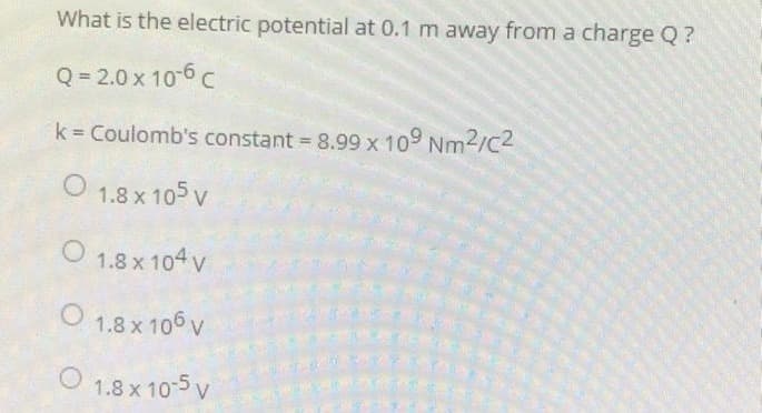 What is the electric potential at 0.1 m away from a charge Q?
Q=2.0 x 10-6 C
k = Coulomb's constant = 8.99 x 109 Nm²/C2
1.8 x 105 V
O 1.8 x 104 V
O 1.8 x 106 V
1.8 x 10-5 V