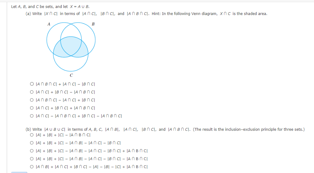 Let A, B, and C be sets, and let X = AU B.
(a) Write Ix n c in terms of IAN CI, IBN C, and AnBn Cl. Hint: In the following Venn diagram, XnC is the shaded area.
A
B
O IAN BNC| + |ANCI - IBN cl
O ANC + IBN C| - |AN BNCI
O JAN BNCIAN CI+ IBn Cl
O JANCI + IBN CI + JAN BNCI
O LANCI - IAN BNC + BNC - JAN BN cl
(b) Write |A U BU CI in terms of A, B, C, IAN BI, JAN CI, IBC, and AnBnC). (The result is the inclusion-exclusion principle for three sets.)
O AI + |B| + |C| - |AN BNCI
O A + B + |C| - |AN B|- |ANCI - IB n cl
O A + B + ICI- JAN BI - JANCI - IBN C +
AnBn Cl
O AI + |B| + |C| - |AN B|- |ANCI - IBN C| - |An Bn CI
O JAN BI + IANC + IBN C| - |A| - |B| = |C| + |AnBn Cl