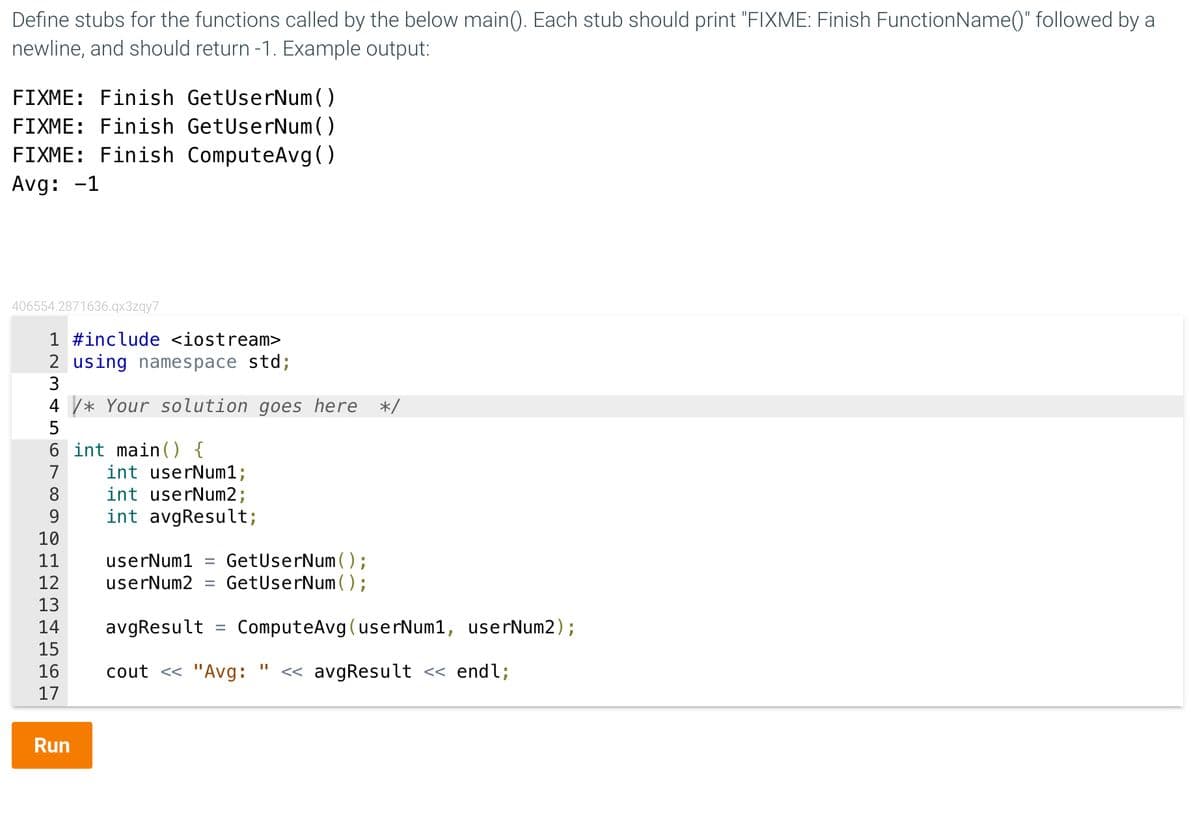 Define stubs for the functions called by the below main(). Each stub should print "FIXME: Finish FunctionName()" followed by a
newline, and should return -1. Example output:
FIXME: Finish GetUserNum()
FIXME: Finish GetUserNum()
FIXME: Finish ComputeAvg()
Avg: -1
406554.2871636.qx3zqy7
1 #include <iostream>
2 using namespace std;
3
4* Your solution goes here */
5
6 int main() {
7
8
9
10
11
12
13
14
15
16
17
Run
int userNum1;
int userNum2;
int avgResult;
userNum1 =
GetUserNum();
userNum2 = GetUserNum();
avgResult =
cout << "Avg: << avgResult << endl;
ComputeAvg (userNum1, userNum2);
II