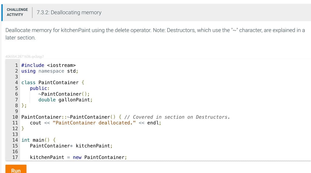 CHALLENGE
ACTIVITY
Deallocate memory for kitchenpaint using the delete operator. Note: Destructors, which use the "~" character, are explained in a
later section.
7.3.2: Deallocating memory
406554.2871636.qx3zqy7
1 #include <iostream>
2 using namespace std;
4 class PaintContainer {
6
Run
public:
~Paint Container();
double gallonPaint;
8 };
9
10 Paint Container::~Paint Container() { // Covered in section on Destructors.
11 cout << "Paint Container deallocated." << endl;
12}
13
14 int main() {
15
16
17
Paint Container* kitchenpaint;
kitchenpaint = new Paint Container;