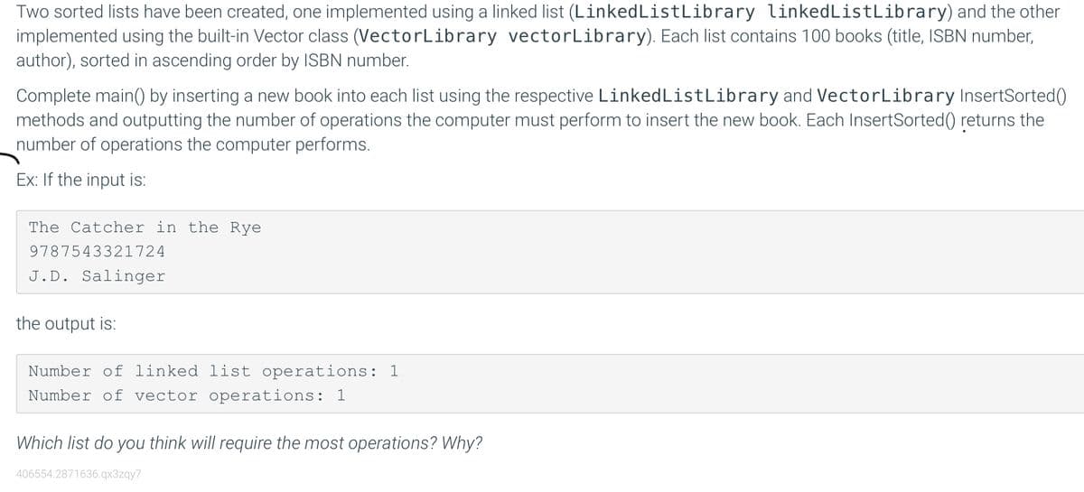 Two sorted lists have been created, one implemented using a linked list (LinkedListLibrary linkedListLibrary) and the other
implemented using the built-in Vector class (VectorLibrary vectorLibrary). Each list contains 100 books (title, ISBN number,
author), sorted in ascending order by ISBN number.
Complete main() by inserting a new book into each list using the respective LinkedListLibrary and VectorLibrary InsertSorted()
methods and outputting the number of operations the computer must perform to insert the new book. Each InsertSorted() returns the
number of operations the computer performs.
Ex: If the input is:
The Catcher in the Rye
9787543321724
J.D. Salinger
the output is:
Number of linked list operations: 1
Number of vector operations: 1
Which list do you think will require the most operations? Why?
406554.2871636.qx3zqy7