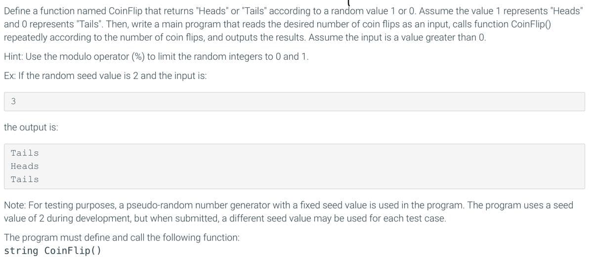 Define a function named CoinFlip that returns "Heads" or "Tails" according to a random value 1 or 0. Assume the value 1 represents "Heads"
and 0 represents "Tails". Then, write a main program that reads the desired number of coin flips as an input, calls function CoinFlip()
repeatedly according to the number of coin flips, and outputs the results. Assume the input is a value greater than 0.
Hint: Use the modulo operator (%) to limit the random integers to 0 and 1.
Ex: If the random seed value is 2 and the input is:
3
the output is:
Tails
Heads
Tails
Note: For testing purposes, a pseudo-random number generator with a fixed seed value is used in the program. The program uses a seed
value of 2 during development, but when submitted, a different seed value may be used for each test case.
The program must define and call the following function:
string CoinFlip()