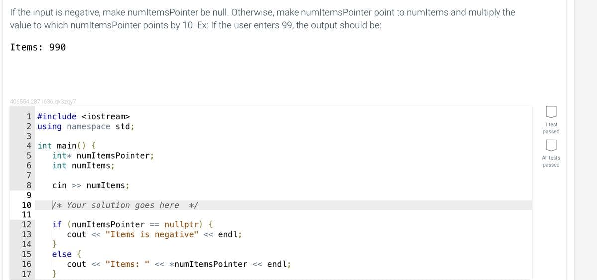 If the input is negative, make numltemsPointer be null. Otherwise, make numltems Pointer point to numltems and multiply the
value to which numltems Pointer points by 10. Ex: If the user enters 99, the output should be:
Items: 990
406554.2871636.qx3zqy7
1 #include <iostream>
2 using namespace std;
3
4 int main() {
5
6
7
8
9
10
11
12
13
14
15
16
17
int numItems Pointer;
int numItems;
cin >> numItems;
/* Your solution goes here */
if (numItems Pointer == nullptr) {
cout << "Items is negative" << endl;
}
else {
cout << "Items: << *numItemsPointer << endl;
}
||
1 test
passed
All tests
passed