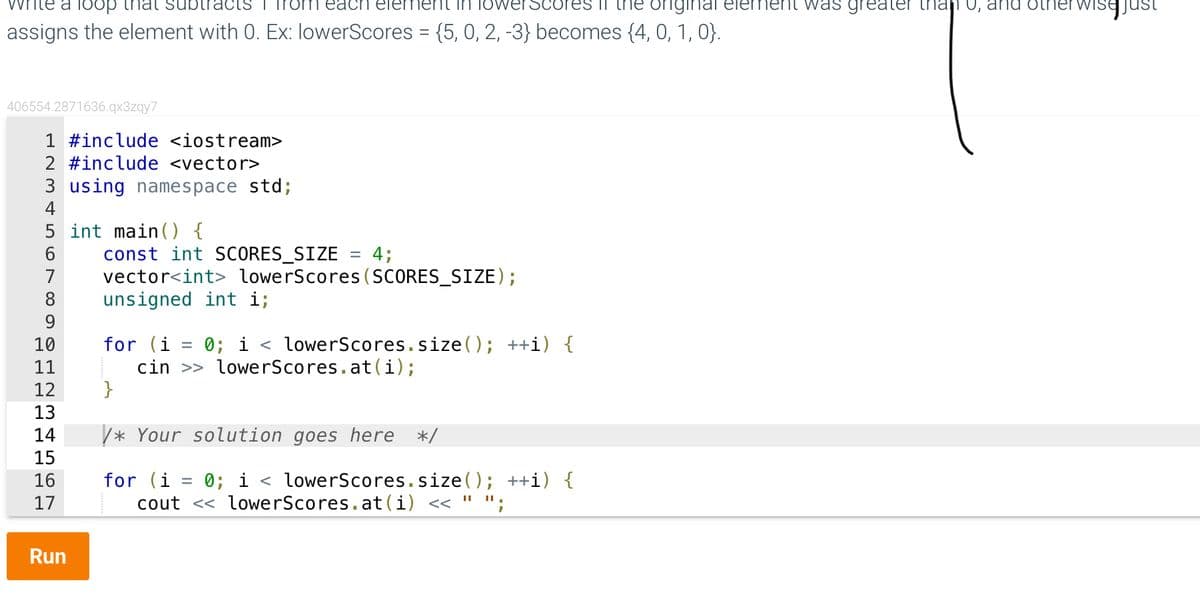 vrite a
each eler
the original
assigns the element with 0. Ex: lowerScores = {5, 0, 2, -3} becomes {4, 0, 1, 0}.
406554.2871636.qx3zqy7
1 #include <iostream>
2 #include <vector>
3 using namespace std;
4
5 int main() {
6
7
9
10
11
12
13
14
15
16
17
Run
const int SCORES_SIZE = 4;
vector<int> lowerScores (SCORES_SIZE);
unsigned int i;
for (i
0; i < lowerScores.size(); ++i) {
=
cin >> lowerScores.at(i);
}
/* Your solution goes here */
for (i = 0; i < lowerScores.size(); ++i) {
cout << lowerScores.at (i) << " ";
nent was greater than 0, and oth
wise.