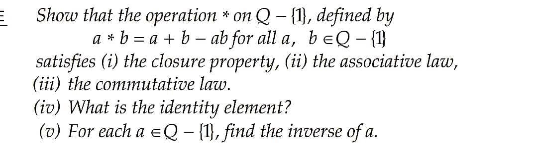 Show that the operation * on Q – {1}, defined by
a * b = a + b – ab for all a, b EQ - {1}
satisfies (i) the closure property, (ii) the associative law,
(iii) the commutative law.
|
(iv) What is the identity element?
(v) For each a eQ - {1}, find the inverse of a.
