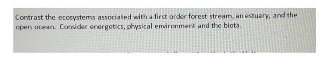 Contrast the ecosystems associated with a first order forest stream, an estuary, and the
open ocean. Consider energetics, physical environment and the biota.
