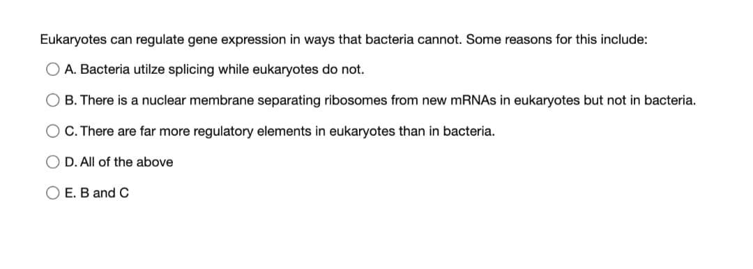 Eukaryotes can regulate gene expression in ways that bacteria cannot. Some reasons for this include:
O A. Bacteria utilze splicing while eukaryotes do not.
B. There is a nuclear membrane separating ribosomes from new MRNAS in eukaryotes but not in bacteria.
O C. There are far more regulatory elements in eukaryotes than in bacteria.
D. All of the above
O E. B and C
