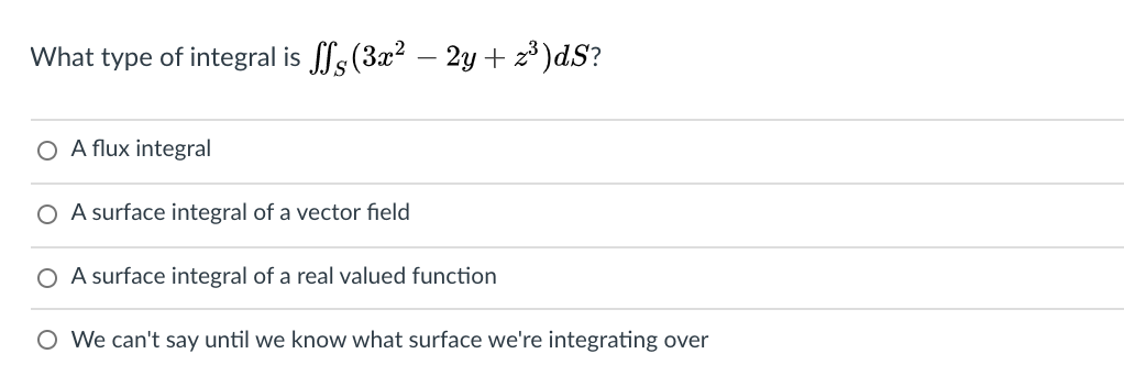 What type of integral is fs (3x² – 2y + z³)dS?
O A flux integral
O A surface integral of a vector field
O A surface integral of a real valued function
O We can't say until we know what surface we're integrating over
