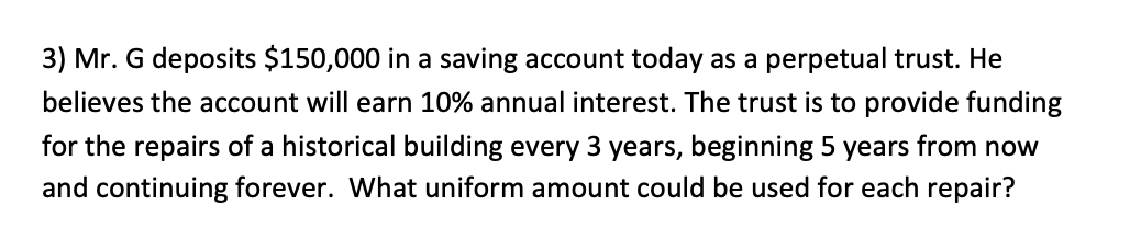 3) Mr. G deposits $150,000 in a saving account today as a perpetual trust. He
believes the account will earn 10% annual interest. The trust is to provide funding
for the repairs of a historical building every 3 years, beginning 5 years from now
and continuing forever. What uniform amount could be used for each repair?
