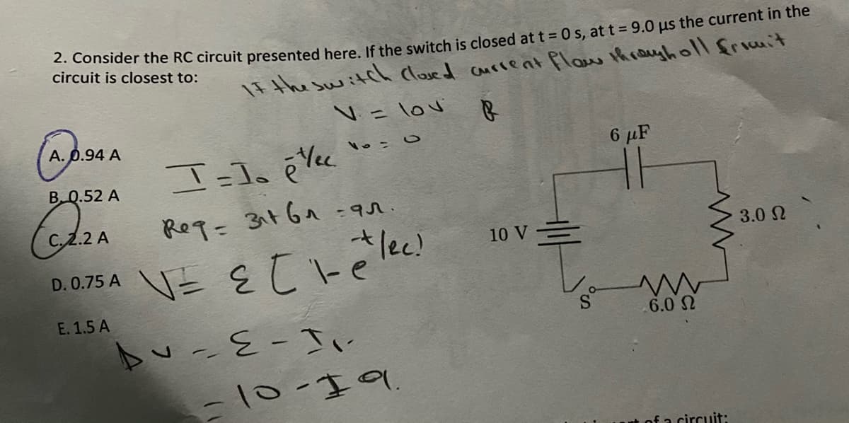 . Consider the RC circuit presented here If the switch is closed at t = 0 s, at t 9.0 us the current in the
circuit is closest to:
IF the switch Cloved current flaw throyholl friit
V= lov
A. p.94 A
6 µF
B Q.52 A
-9r.
2.2 A
Req=31t6a-
10 V=
3.0 2
D.075 A V= E t -e lec!
E. 1.5 A
.6.0 N
いバー3-っ4
-10-19
A of a circuit:
