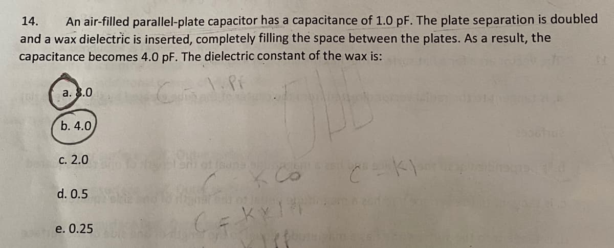 14.
An air-filled parallel-plate capacitor has a capacitance of 1.0 pF. The plate separation is doubled
and a wax dielectric is inserted, completely filling the space between the plates. As a result, the
capacitance becomes 4.0 pF. The dielectric constant of the wax is:
а. 8.0
b. 4.0
с. 2.0
d. 0.5
e. О.25
