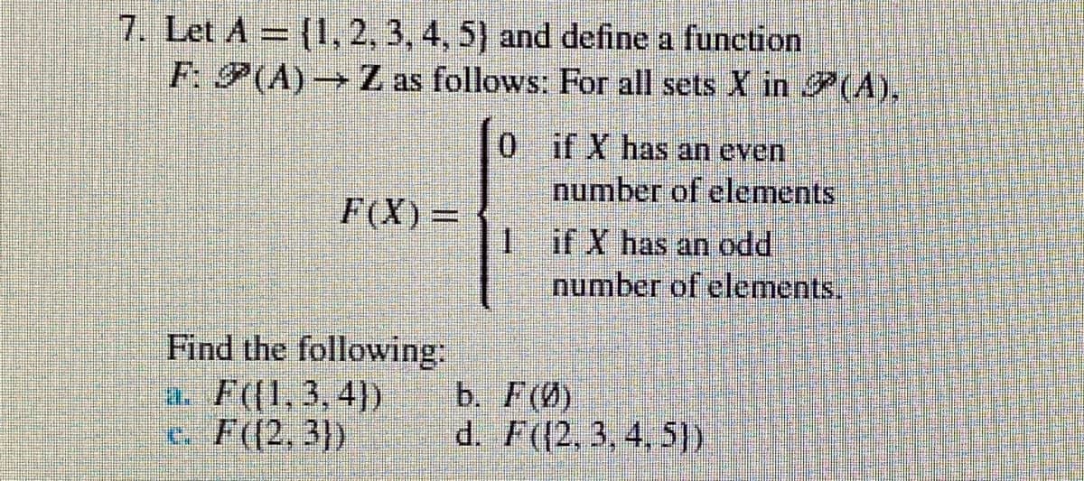 7. Let A = (1, 2, 3, 4, 5) and define a function
F: 9(A) Z as follows: For all sets X in P(A),
0 if X has an even
number of elements
F(X)=
1 if X has an odd
number of elements.
Find the following:
a. F((1, 3, 4))
c. F((2, 3))
b. F(Ø)
d. F((2, 3, 4, 5))
