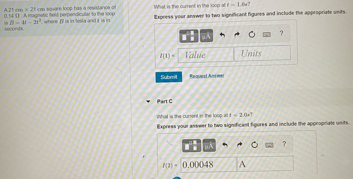 A 21 cm x 21 cm square loop has a resistance of
0.14 2.A magnetic field perpendicular to the loop
is B = 4t – 2t², where B is in tesla and t is in
seconds.
What is the current in the loop at t = 1.0s?
Express your answer to two significant figures and include the appropriate units.
HA
I(1) =
Value
Units
Submit
Request Answer
Part C
What is the current in the loop at t = 2.0s?
Express your answer to two significant figures and include the appropriate units.
HA
I(2) = 0.00048
A
