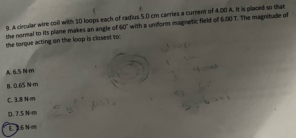 9. A circular wire coil with 10 loops each of radius 5.0 cm carries a current of 4.00 A. It is placed so that
the normal to its plane makes an angle of 60° with a uniform magnetic field of 6.00 T. The magnitude of
the torque acting on the loop is closest to:
A. 6.5 N-m
B. 0.65 N-m
C. 3.8 N-m
D. 7.5 N-m
E. 1.6 N-m
