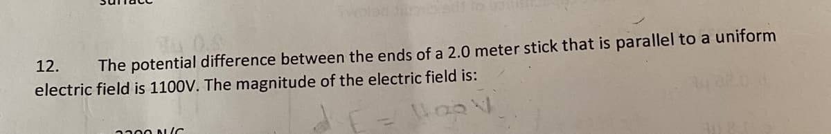 Twolac
0.S
12.
The potential difference between the ends of a 2.0 meter stick that is parallel to a uniform
electric field is 1100V. The magnitude of the electric field is:
