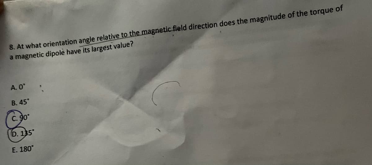 8. At what orientation angle relative to the magnetic field direction does the magnitude of the torque of
a magnetic dipole have its largest value?
A. 0
В. 45°
C. 90
D. 135
E. 180°
