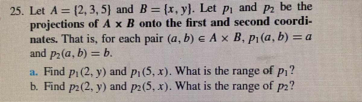 25. Let A= (2, 3, 5) and B = (x, y). Let p, and p, be the
projections of A x B onto the first and second coordi-
nates. That is, for each pair (a, b) e A x B, P1(a, b) = a
and p2(a, b) = b.
a. Find p1(2, y) and pi (5, x). What is the range of p,?
b. Find p(2, y) and p2(5, x). What is the range of p2?
