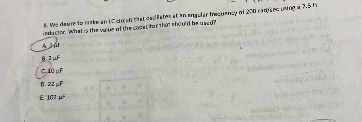 8. We desire to make an LC circuit that oscillates at an angular frequency of 200 rad/sec using a 2.5 H
inductor. What is the value of the capacitor that should be used?
A. 1F
B. 2 µF
C. 10 µF
D. 22 µF
E. 102 µF
