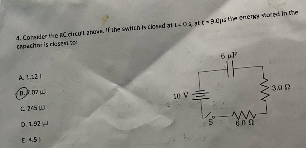 4. Consider the RC circuit above. If the switch is closed at t = 0 s. at t = 9.0µs the energy stored in the
capacitor is closest to:
6 μΕ
A. 1.12 J
B.7.07 J
C. 245 µJ
10 V =
3.0 2
D. 1.92 µl
E. 4.5 J
6.0 2
