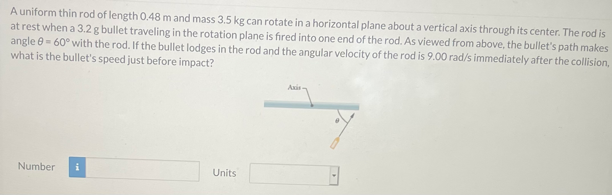 A uniform thin rod of length 0.48 m and mass 3.5 kg can rotate in a horizontal plane about a vertical axis through its center. The rod is
at rest when a 3.2 g bullet traveling in the rotation plane is fired into one end of the rod. As viewed from above, the bullet's path makes
angle 0 = 60° with the rod. If the bullet lodges in the rod and the angular velocity of the rod is 9.00 rad/s immediately after the collision,
what is the bullet's speed just before impact?
Axis-
Number
i
Units
