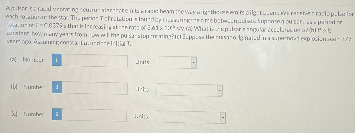 A pulsar is a rapidly rotating neutron star that emits a radio beam the waya lighthouse emits a light beam. We receive a radio pulse for
each rotation of the star. The period T of rotation is found by measuring the time between pulses. Suppose a pulsar has a period of
rotation of T = 0.0379 s that is increasing at the rate of 3.61 x 10-6 s/y. (a) What is the pulsar's angular acceleration a? (b) If a is
constant, how many years from now will the pulsar stop rotating? (c) Suppose the pulsar originated in a supernova explosion seen 777
years ago. Assuming constant a, find the initial T.
(a) Number
i
Units
(b) Number
Units
(c) Number
Units
