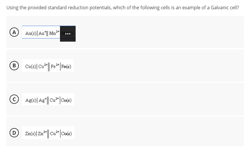 Using the provided standard reduction potentials, which of the following cells is an example of a Galvanic cell?
A Au(s)|Au*|| Mn"
® Co()Co*| F* |Fo(e)
© Ag(e)| Ag"|| Cu*" |Cu(e)
Zn
