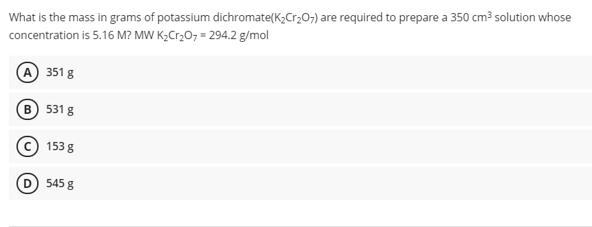 What is the mass in grams of potassium dichromate(K2Cr207) are required to prepare a 350 cm3 solution whose
concentration is 5.16 M? MW K2C1,O7 = 294.2 g/mol
A) 351 g
B 531 g
c) 153 g
D 545 g
