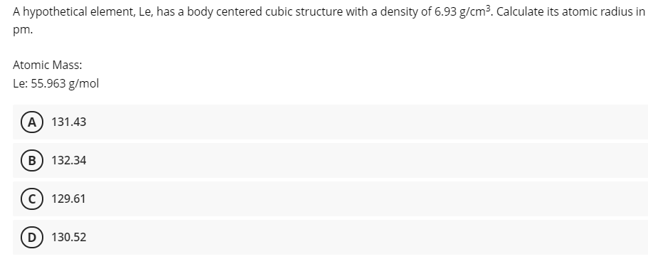 A hypothetical element, Le, has a body centered cubic structure with a density of 6.93 g/cm?. Calculate its atomic radius in
pm.
Atomic Mass:
Le: 55.963 g/mol
A 131.43
B) 132.34
c) 129.61
D) 130.52
