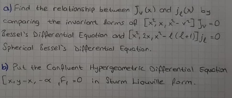 a) Find the relationship between Jy(x) cnd ję() by
comparing the invariant forms of [x;,x, x- r?] Jv=0
Bessel's Dipperential Equotion and [x, 2x, x^- e (l+1)]je =0
Spherical Bessel's Dipferential Equation.
b) Put the Confluent Hypergeometric Differential Equation
[xıy-x,-a ,F, =O
in Sturm Liouville form.
