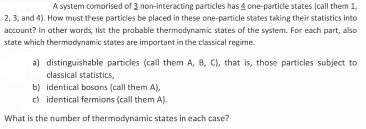 A system comprised of 3 non-interacting particles has 4 one-particle states (call them 1,
2, 3, and 4). How must these particles be placed in these one-particle states taking their statistics into
account? In other words, list the probable thermodynamic states of the system. For each part, also
state which thermodynamic states are important in the classical regime.
a) distinguishable particles (call them A, B, C), that is, those particles subject to
classical statistics,
b) identical bosons (call them A),
c) identical fermions (call them A).
What is the number of thermodynamic states in each case?
