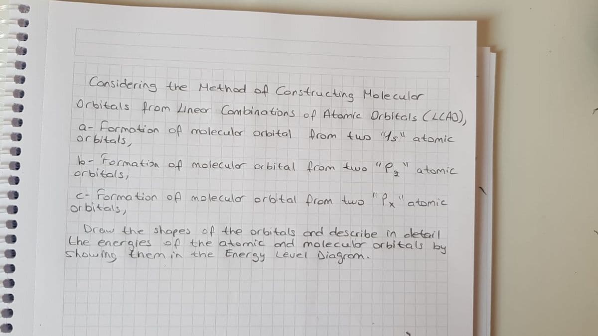 Considering the Method of Constructing Moleculer
Orbitals from Lineor Combinations of Atomic Drbitcls (LCAO),
a- formation of moleculor orbital
or bitals,
from tus 4s" atomic
b-'Formatioa of moleculor orbital fcom two "Pa
orbitals,
atomic
c- Formation of moleculor orbital from two
or bitals,
atomic
Draw the shopes of the orbitals cnd describe in cletail
Ehe energies of the atomic ond molecular orbitals by
showing them in the Energy Level Diagrom.
