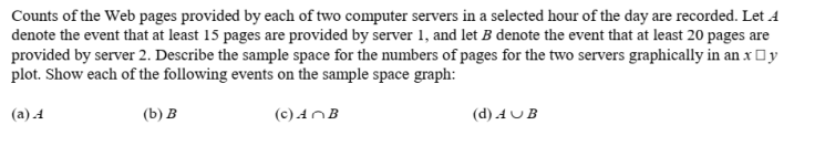 Counts of the Web pages provided by each of two computer servers in a selected hour of the day are recorded. Let A
denote the event that at least 15 pages are provided by server 1, and let B denote the event that at least 20 pages are
provided by server 2. Describe the sample space for the numbers of pages for the two servers graphically in an x Oy
plot. Show each of the following events on the sample space graph:
(а) 4
(b) в
(c) AnB
(d) AUB
