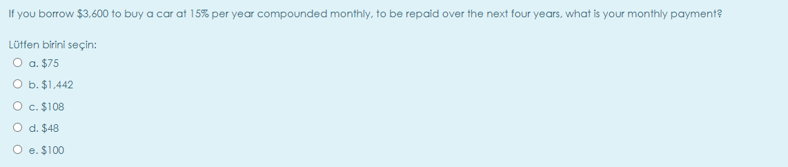 If you borrow $3,600 to buy a car at 15% per year compounded monthly, to be repaid over the next four years, what is your monthly payment?
Lütfen birini seçin:
O a. $75
O b. $1,442
O c. $108
O d. $48
O e. $100
