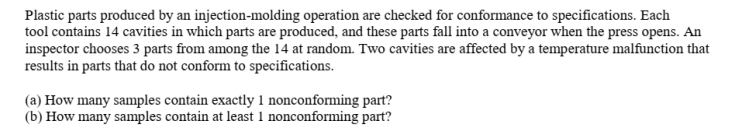 Plastic parts produced by an injection-molding operation are checked for conformance to specifications. Each
tool contains 14 cavities in which parts are produced, and these parts fall into a conveyor when the press opens. An
inspector chooses 3 parts from among the 14 at random. Two cavities are affected by a temperature malfunction that
results in parts that do not conform to specifications.
(a) How many samples contain exactly 1 nonconforming part?
(b) How many samples contain at least 1 nonconforming part?
