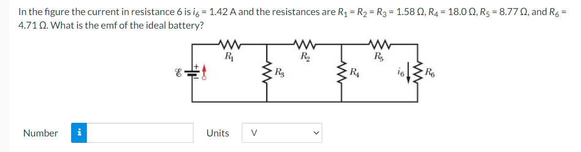 In the figure the current in resistance 6 is ig = 1.42 A and the resistances are R1 = R2 = R3 = 1.58 N, R4 = 18.0 Q, R5 = 8.77 0, and R6 =
4.71 Q. What is the emf of the ideal battery?
R1
R2
R,
R4
Number
i
Units
V
