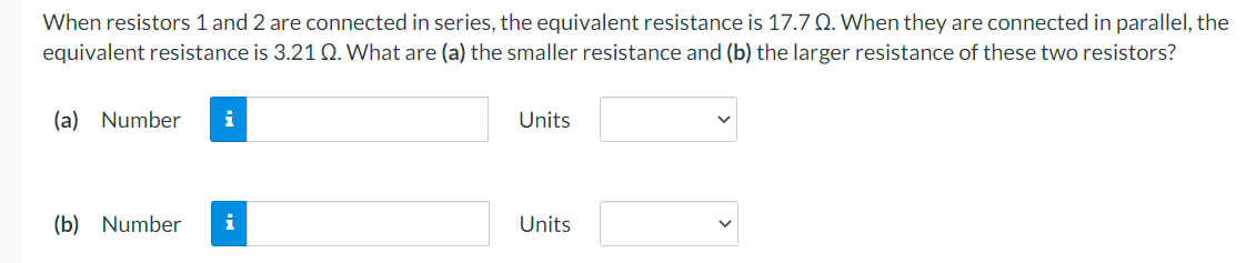 When resistors 1 and 2 are connected in series, the equivalent resistance is 17.7 Q. When they are connected in parallel, the
equivalent resistance is 3.21 Q. What are (a) the smaller resistance and (b) the larger resistance of these two resistors?
(a) Number
i
Units
(b) Number
i
Units
