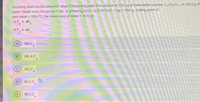 D
E
Assuming ideal solution behavior, what is the boiling point of a solution of 155.0 g of nonvolatile sucrose, C₁2H22011, in 250.0 g of
water? (Molar mass of sucrose = 180, 16 g/mol; Kb(H₂O) = 0.5210 °C/m; 1 kg = 1000 g; boiling point of
pure water = 100.0 °C, the molar mass of water = 18.02 g)
AT = mk
b
AT, = mk
B
100 Co
101.8 Co
102 Co
89.2 C
E 98.2 C