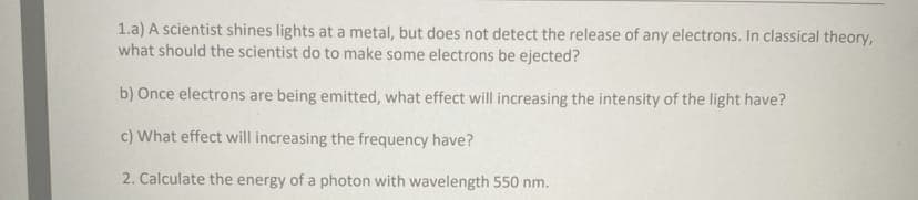 1.a) A scientist shines lights at a metal, but does not detect the release of any electrons. In classical theory,
what should the scientist do to make some electrons be ejected?
b) Once electrons are being emitted, what effect will increasing the intensity of the light have?
c) What effect will increasing the frequency have?
2. Calculate the energy of a photon with wavelength 550 nm.