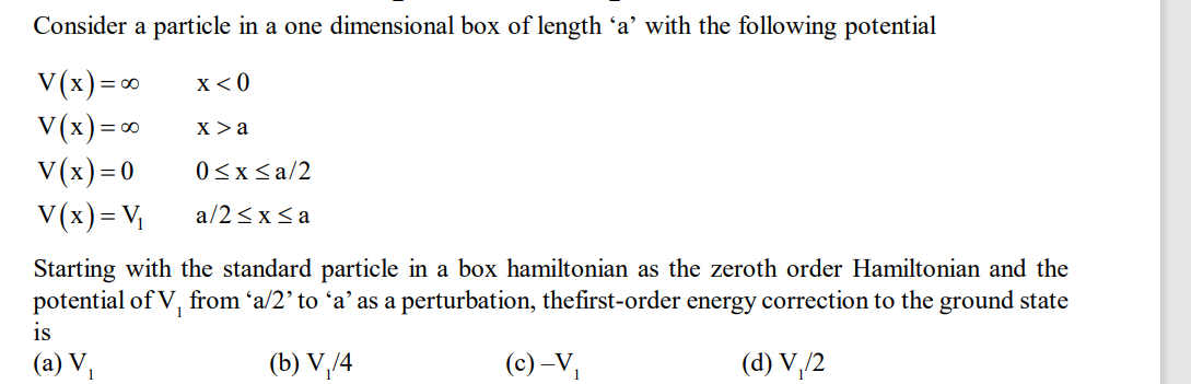 Consider a particle in a one dimensional box of length ‘a' with the following potential
V(x) = ∞
x < 0
V(x) = ∞
V(x)=0
V(x) = V₁
X > a
is
(a) V₁
0≤x≤a/2
a/2≤x≤ a
Starting with the standard particle in a box hamiltonian as the zeroth order Hamiltonian and the
potential of V, from 'a/2' to 'a' as a perturbation, the first-order energy correction to the ground state
(b) V₁/4
(c) -V₁
(d) V₁/2