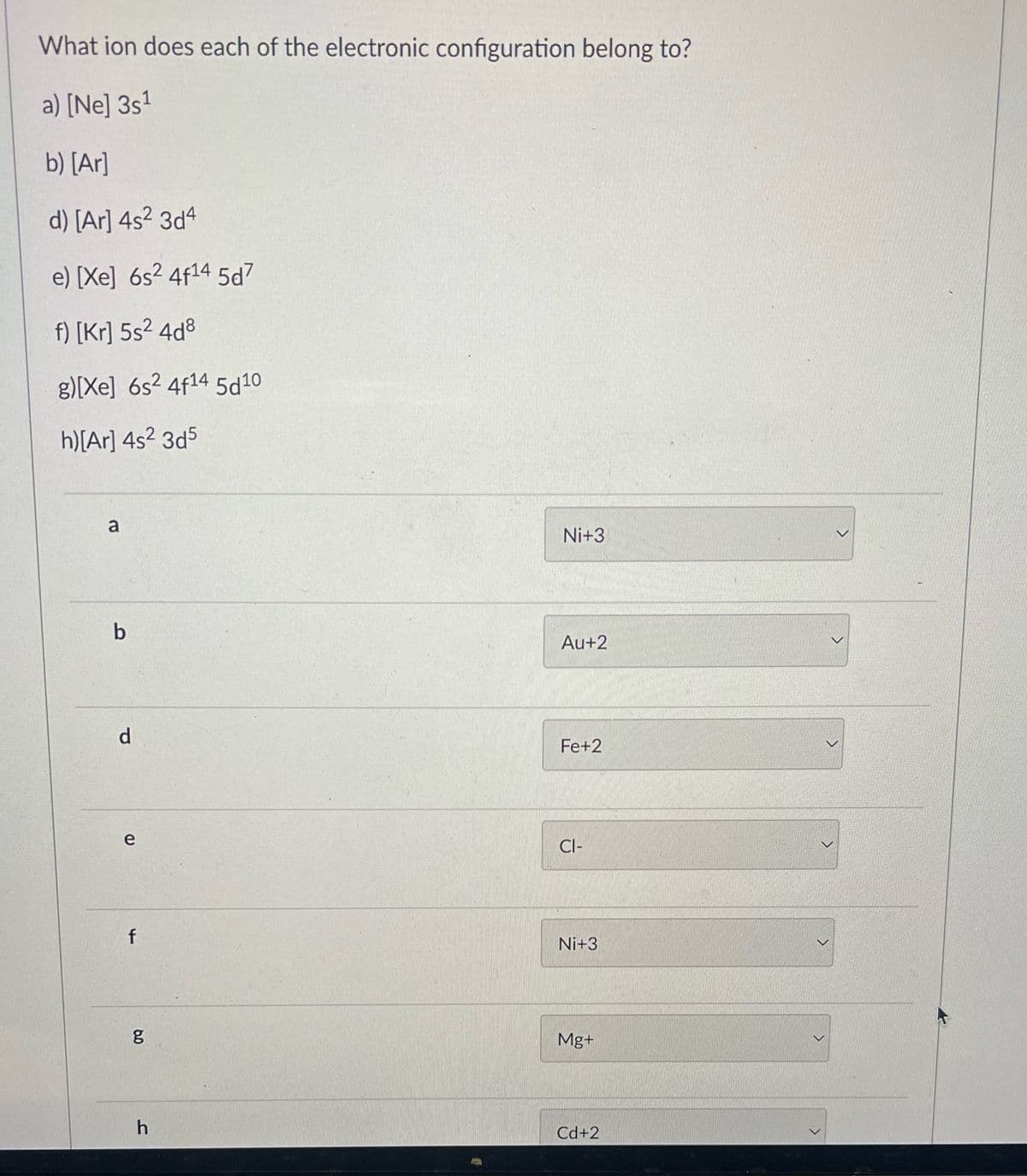 What ion does each of the electronic configuration belong to?
a) [Ne] 3s¹
b) [Ar]
d) [Ar] 4s² 3d4
e) [Xe] 6s² 4f14 5d7
f) [Kr] 5s² 4d8
g)[Xe] 6s2 4f14 5d10
h)[Ar] 4s² 3d5
a
b
d
e
f
6.0
g
h
Ni+3
Au+2
Fe+2
CI-
Ni+3
Mg+
Cd+2
>