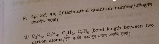 (c) 2p, 3d, 4s, 5f (azimuthal quantum number/ এজিমুলে
কোৱাণ্টাম সংখ্যা)
(d) C2H6, C2H4, C2H2, C6H6 (bond length between two
carbon atoms/দুটা কাৰ্বন পৰমাণুৰ মাজৰ বান্ধনি দৈৰ্ঘ্য)