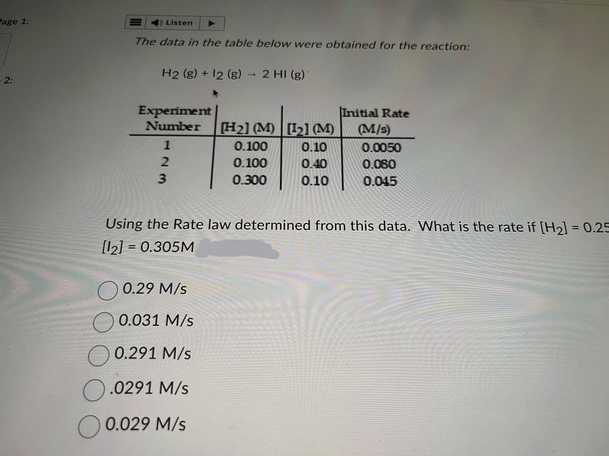 Page 1:
2:
E
1) Listen
The data in the table below were obtained for the reaction:
H2 (g) + 12 (g) → 2 HI(g)
Experiment
Number [H₂] (M)
123
0.100
0.100
0.300
0.29 M/s
0.031 M/s
0.291 M/s
O.0291 M/s
0.029 M/s
[12₂] (M)
0.10
0.40
0.10
Initial Rate
(M/s)
0.0050
0.080
0.045
188
AT
Using the Rate law determined from this data. What is the rate if [H₂] = 0.25
[12] = 0.305M