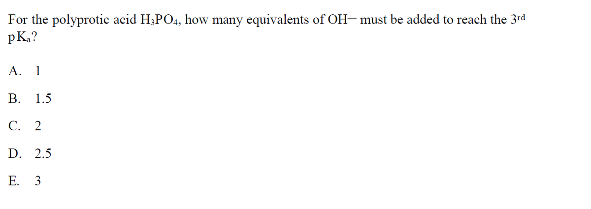 For the polyprotic acid H3PO4, how many equivalents of OH- must be added to reach the 3rd
pKa?
A. 1
B. 1.5
C. 2
D. 2.5
E. 3